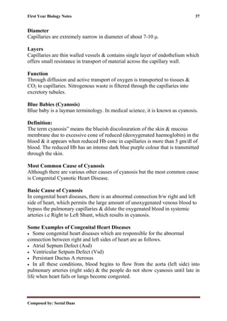 First Year Biology Notes 37
Composed by: Seetal Daas
Diameter
Capillaries are extremely narrow in diameter of about 7-10 μ.
Layers
Capillaries are thin walled vessels & contains single layer of endothelium which
offers small resistance in transport of material across the capillary wall.
Function
Through diffusion and active transport of oxygen is transported to tissues &
CO2 to capillaries. Nitrogenous waste is filtered through the capillaries into
excretory tubules.
Blue Babies (Cyanosis)
Blue baby is a layman terminology. In medical science, it is known as cyanosis.
Definition:
The term cyanosis” means the blueish discolouration of the skin & mucous
membrane due to excessive cone of reduced (deoxygenated haemoglobin) in the
blood & it appears when reduced Hb conc in capillaries is more than 5 gm/dl of
blood. The reduced Hb has an intense dark blue purple colour that is transmitted
through the skin.
Most Common Cause of Cyanosis
Although there are various other causes of cyanosis but the most common cause
is Congenital Cyanotic Heart Disease.
Basic Cause of Cyanosis
In congenital heart diseases, there is an abnormal connection b/w right and left
side of heart, which permits the large amount of unoxygenated venous blood to
bypass the pulmonary capillaries & dilute the oxygenated blood in systemic
arteries i.e Right to Left Shunt, which results in cyanosis.
Some Examples of Congenital Heart Diseases
• Some congenital heart diseases which are responsible for the abnormal
connection between right and left sides of heart are as follows.
• Atrial Septum Defect (Asd)
• Ventricular Setpum Defect (Vsd)
• Persistant Ductus A rterosus
• In all these conditions, blood begins to flow from the aorta (left side) into
pulmonary arteries (right side) & the people do not show cyanosis until late in
life when heart fails or lungs become congested.
 