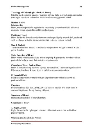 First Year Biology Notes 38
Composed by: Seetal Daas
Tetralogy of Fallot (Right –To-Left Shunt)
It is the most common cause of cyanosis or blue baby in which aorta originates
from right ventricles rather than left & receives deoxygenated blood.
Human Heart:
Introduction
Heart, the most powerful organ in the circulatory system is conical, hollow &
muscular organ, situated in middle mediastinum.
Position of Heart
Heart lies in the thoracic cavity between the lungs slightly towards left, enclosed
with in ribcage with the sternum in front & vertebral column behind.
Size & Weight
The heart measures about 3 ½ Inches & weighs about 300 gm in males & 250
gm in females.
Main Function of Heart
Heart works continuously like a muscular pump & pumps the blood to various
parts of the body to meet their nutritive requirements.
Covering of Heart Pericardium
Heart is surrounded by a double layered pericarcdium. The outer layer is called
Fibrous pericardium & inner layer is called as serous pericardium.
Pericardial Fluid
Fluid is secreted in b/w the two layers of pericardium which is known as
pericardial fluid.
Function
Pericardial fluid acts as LUBRICANT & reduces friction b/w heart walls &
surrounding tissues during beating of heart.
Structure of Heart
Human heart consists of four chambers.
Chambers of Heart
1. Right Atrium
Right Atrium is the right upper chamber of heart & acts as thin walled low
pressure pump.
Openings (Inlets) of Right Atrium
 