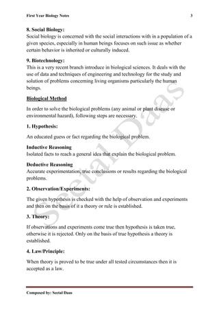 First Year Biology Notes 3
Composed by: Seetal Daas
8. Social Biology:
Social biology is concerned with the social interactions with in a population of a
given species, especially in human beings focuses on such issue as whether
certain behavior is inherited or culturally induced.
9. Biotechnology:
This is a very recent branch introduce in biological sciences. It deals with the
use of data and techniques of engineering and technology for the study and
solution of problems concerning living organisms particularly the human
beings.
Biological Method
In order to solve the biological problems (any animal or plant disease or
environmental hazard), following steps are necessary.
1. Hypothesis:
An educated guess or fact regarding the biological problem.
Inductive Reasoning
Isolated facts to reach a general idea that explain the biological problem.
Deductive Reasoning
Accurate experimentation, true conclusions or results regarding the biological
problems.
2. Observation/Experiments:
The given hypothesis is checked with the help of observation and experiments
and then on the basis of it a theory or rule is established.
3. Theory:
If observations and experiments come true then hypothesis is taken true,
otherwise it is rejected. Only on the basis of true hypothesis a theory is
established.
4. Law/Principle:
When theory is proved to be true under all tested circumstances then it is
accepted as a law.
 