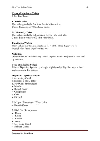 First Year Biology Notes 42
Composed by: Seetal Daas
Types of Semilunar Valves
It has Two Types:
1. Aortic Valve
This valve guards the Aortic orifice in left ventricle
Cusps: It consists of 3 Semilunar cusps.
2. Pulmonary Valve
This valve guards the pulmonary orifice in right ventricle.
Cusps: It also consists of 3 semi lunar cusps.
Functions of Valves
Heart valves maintain unidirectional flow of the blood & prevents its
regurgitation in the opposite direction.
Nutrition
Omnivorous, i.e. It can eat any kind of organic matter. They search their food
by antennae.
Type of Digestive System
Tabular Digestive System, i.e. straight slightly coiled dig tube, open at both
ends, complete dig. system.
Organs of Digestive System
+ Alimentary Canal
It is divisible into 3 parts
1. Fore Gut / Stomodaeum
• Mouth
• Buccal Cavity
• Oesophagus
• Crop
• Gizzard
2. Midgut / Mesenteron / Ventriculus
• Hepatic Caeca
3. Hind Gut / Proctodaeum
• Ileum
• Colon
• Rectum
• Anus
+ Associated Gland
• Salivary Glands
 