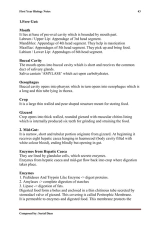 First Year Biology Notes 43
Composed by: Seetal Daas
1.Fore Gut:
Mouth
It lies at base of pre-oval cavity which is bounded by mouth part.
Labrum / Upper Lip: Appendage of 3rd head segment.
Mandibles: Appendage of 4th head segment. They help in mastication
Maxillae: Appendages of 5th head segment. They pick up and bring food.
Labium / Lower Lip: Appendages of 6th head segment.
Buccal Cavity
The mouth opens into buccal cavity which is short and receives the common
duct of salivary glands.
Saliva cantain ‘AMYLASE’ which act upon carbohydrates.
Oesophagus
Buccal cavity opens into pharynx which in turn opens into oesophagus which is
a long and thin tube lying in thorax.
Crop
It is a large thin walled and pear shaped structure meant for storing food.
Gizzard
Crop opens into thick walled, rounded gizzard with muscular chitins lining
which is internally produced six teeth for grinding and straining the food.
2. Mid-Gut:
It is narrow, short and tubular portion originate from gizzard. At beginning it
receives eight hepatic caeca hanging in haemocoel (body cavity filled with
white colour blood), ending blindly but opening in gut.
Enzymes from Hepatic Caeca
They are lined by glandular cells, which secrete enzymes.
Enzymes from hepatic caeca and mid-gut flow back into crop where digestion
takes place.
Enzymes
1. Pedtidases And Trypsin Like Enzyme -> digest proteins.
2. Amylases -> complete digestion of starches
3. Lipase -> digestion of fats.
Digested food form a bolus and enclosed in a thin chitinous tube secreted by
stomodael valve of gizzard. This covering is called Peritrophic Membrane.
It is permeable to enzymes and digested food. This membrane protects the
 