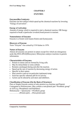 First Year Biology Notes 45
Composed by: Seetal Daas
CHAPTER-3
ENZYMES
Enzymes(Bio-Catalysts):
Enzymes are bio-catalyst which speed up the chemical reactions by lowering
“Energy of activation”.
Energy of Activation
Amount of energy which is required to start a chemical reaction. OR Energy
required to break a (particular covalent) bond present in reactant.
Nomenclature of Enzymes
Enzyme is a Greek word means-En(in) and Zyme(yeast).
Discovery of Enzyme
Term “Enzyme” was coined by F.W Kuhne in 1978.
Nature of Enzyme
Almost all enzymes are protein in nature except few which are nitrogenous
acids like RNA-DNA(Ribozymes). Ribozymes catalyze reactions in genetic
information.
Characteristics of Enzymes
• Protein in nature and are formed by living cells.
• May be intracellular or extra cellular.
• Remains unchanged during and after the reaction.
• Speed up the rate of reaction by decreasing energy of action.
• Specific in their nature.
• Heat sensitive and act on particular (optimum) temp.
• Each has specific substrate pH for its activity.
• Action can be altered by activators and inhibitors.
Classification of Enzyme (On the Basis of Structure)
Pure or Simple Enzyme consist of only protein (e.g.Amylase and Pepsin)
Conjugated or Holoenzymes: May contain a non-protein part “Prosthetic group”
as well (e.g. Phosphatase and Peptidase)
Holoenzyme = Apoenzyme + Prosthetic group
…………….(Protein part)….(Non-protein part
 