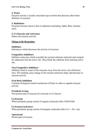 First Year Biology Notes 48
Composed by: Seetal Daas
4. Water
Enzyme activity is usually maximum (up to limits) but decrease after limits
(dilution of enzyme)
5. Radiations
Enzymes become inactive due to radiations (including Alpha, Beta, Gamma
rays).
6. Co-Enzyme and Activators
Induce the enzyme activity.
Things to Be Remember
Inhibitors
Substances which decreases the activity of enzymes.
Competitive Inhibitors
Inhibitor molecules which resemble the normal substrate molecule and compete
for admission into the active site. They block the substrate from entering active
site.
Non-Competitive Inhibitors
Inhibitors bind to a part of the enzymes away from the active site (Allosteric
site). This binding cause change in the enzyme molecule shape and decrease in
enzyme activity.
Feed Back Inhibition
Common biological control mechanism of brain in order to regulate enzyme
activity.
Prosthetic Group
Non-protein part of enzyme (Co-enzyme or Co-factor)
Co-Enzyme
When prosthetic group consist of organic molecules (like FAD/NAD)
Co-Factors/Activators
When prosthetic group consist of inorganic molecules (like Ca++, Na+ etc).
Apoenzyme
Protein part of enzyme.
 