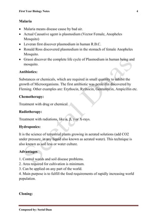 First Year Biology Notes 4
Composed by: Seetal Daas
Malaria
• Malaria means disease cause by bad air.
• Actual Causative agent is plasmodium (Vector Female, Anopheles
Mosquito)
• Leveran first discover plasmodium in human R.B.C.
• Ronald Ross discovered plasmodium in the stomach of female Anopheles
Mosquito.
• Grassi discover the complete life cycle of Plasmodium in human being and
mosquito.
Antibiotics:
Substances or chemicals, which are required in small quantity to inhibit the
growth of Microorganisms. The first antibiotic was penicillin discovered by
Fleming. Other examples are: Erythocin, Rythocin, Gentamycin, Ampicillin etc.
Chemotherapy:
Treatment with drug or chemical.
Radiotherapy:
Treatment with radiations, like α, β, γ or X-rays.
Hydroponics:
It is the science of terrestrial plants growing in aerated solutions (add CO2
under pressure, in any liquid also known as aerated water). This technique is
also known as soil less or water culture.
Advantages
1. Control weeds and soil disease problems.
2. Area required for cultivation is minimum.
3. Can be applied on any part of the world.
4. Main purpose is to fulfill the food requirements of rapidly increasing world
population.
Cloning:
 