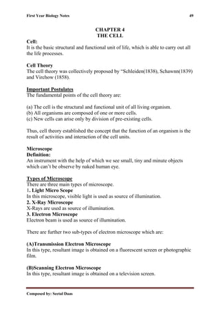 First Year Biology Notes 49
Composed by: Seetal Daas
CHAPTER 4
THE CELL
Cell:
It is the basic structural and functional unit of life, which is able to carry out all
the life processes.
Cell Theory
The cell theory was collectively proposed by “Schleiden(1838), Schawnn(1839)
and Virchow (1858).
Important Postulates
The fundamental points of the cell theory are:
(a) The cell is the structural and functional unit of all living organism.
(b) All organisms are composed of one or more cells.
(c) New cells can arise only by division of pre-existing cells.
Thus, cell theory established the concept that the function of an organism is the
result of activities and interaction of the cell units.
Microscope
Definition:
An instrument with the help of which we see small, tiny and minute objects
which can’t be observe by naked human eye.
Types of Microscope
There are three main types of microscope.
1. Light Micro Scope
In this microscope, visible light is used as source of illumination.
2. X-Ray Microscope
X-Rays are used as source of illumination.
3. Electron Microscope
Electron beam is used as source of illumination.
There are further two sub-types of electron microscope which are:
(A)Transmission Electron Microscope
In this type, resultant image is obtained on a fluorescent screen or photographic
film.
(B)Scanning Electron Microscope
In this type, resultant image is obtained on a television screen.
 