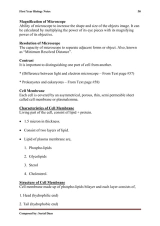 First Year Biology Notes 50
Composed by: Seetal Daas
Magnification of Microscope
Ability of microscope to increase the shape and size of the objects image. It can
be calculated by multiplying the power of its eye pieces with its magnifying
power of its objective.
Resolution of Microscope
The capacity of microscope to separate adjacent forms or object. Also, known
as “Minimum Resolved Distance”.
Contrast
It is important to distinguishing one part of cell from another.
* (Difference between light and electron microscope – From Text page #57)
* Prokaryotes and eukaryotes – From Text page #58)
Cell Membrane
Each cell is covered by an asymmetrical, porous, thin, semi permeable sheet
called cell membrane or plasmalemma.
Characteristics of Cell Membrane
Living part of the cell, consist of lipid + protein.
• 1.5 micron in thickness.
• Consist of two layers of lipid.
• Lipid of plasma membrane are,
1. Phospho-lipids
2. Glycolipids
3. Sterol
4. Cholesterol.
Structure of Cell Membrane
Cell membrane made up of phospho-lipids bilayer and each layer consists of,
1. Head (hydrophilic end)
2. Tail (hydrophobic end)
 
