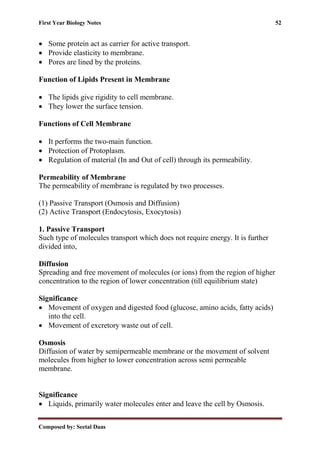 First Year Biology Notes 52
Composed by: Seetal Daas
• Some protein act as carrier for active transport.
• Provide elasticity to membrane.
• Pores are lined by the proteins.
Function of Lipids Present in Membrane
• The lipids give rigidity to cell membrane.
• They lower the surface tension.
Functions of Cell Membrane
• It performs the two-main function.
• Protection of Protoplasm.
• Regulation of material (In and Out of cell) through its permeability.
Permeability of Membrane
The permeability of membrane is regulated by two processes.
(1) Passive Transport (Osmosis and Diffusion)
(2) Active Transport (Endocytosis, Exocytosis)
1. Passive Transport
Such type of molecules transport which does not require energy. It is further
divided into,
Diffusion
Spreading and free movement of molecules (or ions) from the region of higher
concentration to the region of lower concentration (till equilibrium state)
Significance
• Movement of oxygen and digested food (glucose, amino acids, fatty acids)
into the cell.
• Movement of excretory waste out of cell.
Osmosis
Diffusion of water by semipermeable membrane or the movement of solvent
molecules from higher to lower concentration across semi permeable
membrane.
Significance
• Liquids, primarily water molecules enter and leave the cell by Osmosis.
 
