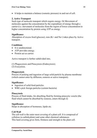 First Year Biology Notes 53
Composed by: Seetal Daas
• It helps to maintain a balance (osmotic pressure) in and out of cell.
2. Active Transport
Such type of molecule transport which require energy. Or Movement of
molecules against the concentration by the expenditure of energy through a
carrier (i.e. movement of molecules from the region of lower concentration to
higher concentration by protein using ATP as energy.
Significance
Absorption of excess food (glucose), ions (K+ and Na+) takes place by Active
transport.
Conditions
• It is unidirectional.
• ATP provides energy.
• Protein act as carrier.
Active transport is further subdivided into,
(1) Phagocytosis and Pinocytosis (Endocytosis).
(2) Exocytosis.
Phagocytosis
Process of picking and ingestion of large solid particle by plasma membrane
(which cannot enter by diffusion, osmosis or active transport).
Significance
• Ingestion of solid food particles.
• WBCs pick foreign particles (certain bacteria)
Pinocytosis
Process of fluid intake, for absorbing fluid by forming pinocytic vesicle (the
fluid which cannot be absorbed by osmosis, enters through it)
Significance
Helps in absorption of hormones, lipids etc.
Cell Wall
The cell wall is the outer most covering of a plant cell. It is composed of
cellulose (a carbohydrate) and some other chemical substances.
This hard covering gives form, firmness and strength to the plant cell.
 