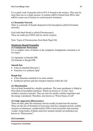 First Year Biology Notes 55
Composed by: Seetal Daas
It is a patch work of granules rich in R.N.A formed in the nucleus. They may be
more than one in a single nucleus. It contains mRNA formed from DNA, later
mRNA comes out of nucleus to control protein formation.
4. Chromatin Network
There is a network of threads dispersed in the karyoplasm called (Chromatin
network).
Each individual thread is called (Chromosomes).
These are made up of DNA and are carrier of genes.
Note: Types of Chromosomes from Book Page# 66)
Membrane Bound Organelles
(1) Endoplasmic Retuculum
It is a complex series of tubules in the cytoplasm. Endoplasmic reticulum is of
two types;
(1) Agranular or Smooth EPR.
(2) Granular or Rough EPR.
Smooth Epr
• It has no attached ribosome’s.
• Function is to synthesis lipid.
Rough Epr
• It has ribosomes attached to its outer surface.
• Synthesize protein and also transport material within the cell.
(2) Mitochondria
An oval body bounded by a double membrane. The inner membrane is folded to
form shelves/incomplete partitions. Which are known as “Crista”, here
oxidative enzyme is present. They are sites for aerobic cellular respiration and
the energy is produced. Therefore, also known as “Power house of cell”
(3) Golgi Apparatus (Dictyosomes)
These are thin, plate like structures and are usually located near the nucleus.
These are the site of formation of lysosomes and also conjugate protein, modify
structure of substances, synthesized by EPR to form lysosomes and secretary
vesides. Golgi bodies of plants and lower animals (mostly invertebrates) are
known as “Dictyosomes”.
(4) Lysosomes
 