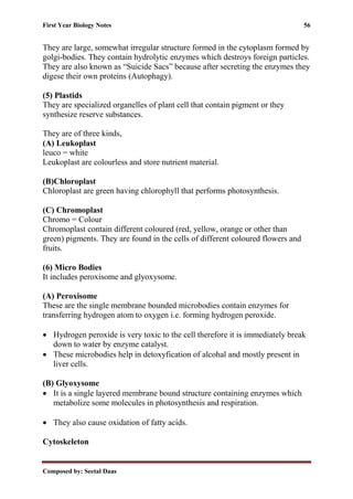 First Year Biology Notes 56
Composed by: Seetal Daas
They are large, somewhat irregular structure formed in the cytoplasm formed by
golgi-bodies. They contain hydrolytic enzymes which destroys foreign particles.
They are also known as “Suicide Sacs” because after secreting the enzymes they
digese their own proteins (Autophagy).
(5) Plastids
They are specialized organelles of plant cell that contain pigment or they
synthesize reserve substances.
They are of three kinds,
(A) Leukoplast
leuco = white
Leukoplast are colourless and store nutrient material.
(B)Chloroplast
Chloroplast are green having chlorophyll that performs photosynthesis.
(C) Chromoplast
Chromo = Colour
Chromoplast contain different coloured (red, yellow, orange or other than
green) pigments. They are found in the cells of different coloured flowers and
fruits.
(6) Micro Bodies
It includes peroxisome and glyoxysome.
(A) Peroxisome
These are the single membrane bounded microbodies contain enzymes for
transferring hydrogen atom to oxygen i.e. forming hydrogen peroxide.
• Hydrogen peroxide is very toxic to the cell therefore it is immediately break
down to water by enzyme catalyst.
• These microbodies help in detoxyfication of alcohal and mostly present in
liver cells.
(B) Glyoxysome
• It is a single layered membrane bound structure containing enzymes which
metabolize some molecules in photosynthesis and respiration.
• They also cause oxidation of fatty acids.
Cytoskeleton
 