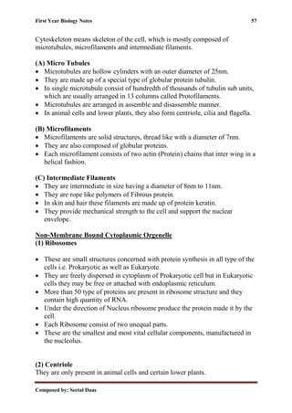 First Year Biology Notes 57
Composed by: Seetal Daas
Cytoskeleton means skeleton of the cell, which is mostly composed of
microtubules, microfilaments and intermediate filaments.
(A) Micro Tubules
• Microtubules are hollow cylinders with an outer diameter of 25nm.
• They are made up of a special type of globular protein tubulin.
• In single microtubule consist of hundredth of thousands of tubulin sub units,
which are usually arranged in 13 columns called Protofilaments.
• Microtubules are arranged in assemble and disassemble manner.
• In animal cells and lower plants, they also form centriole, cilia and flagella.
(B) Microfilaments
• Microfilaments are solid structures, thread like with a diameter of 7nm.
• They are also composed of globular proteins.
• Each microfilament consists of two actin (Protein) chains that inter wing in a
helical fashion.
(C) Intermediate Filaments
• They are intermediate in size having a diameter of 8nm to 11nm.
• They are rope like polymers of Fibrous protein.
• In skin and hair these filaments are made up of protein keratin.
• They provide mechanical strength to the cell and support the nuclear
envelope.
Non-Membrane Bound Cytoplasmic Orgenelle
(1) Ribosomes
• These are small structures concerned with protein synthesis in all type of the
cells i.e. Prokaryotic as well as Eukaryote.
• They are freely dispersed in cytoplasm of Prokaryotic cell but in Eukaryotic
cells they may be free or attached with endoplasmic reticulum.
• More than 50 type of proteins are present in ribosome structure and they
contain high quantity of RNA.
• Under the direction of Nucleus ribosome produce the protein made it by the
cell.
• Each Ribosome consist of two unequal parts.
• These are the smallest and most vital cellular components, manufactured in
the nucleolus.
(2) Centriole
They are only present in animal cells and certain lower plants.
 