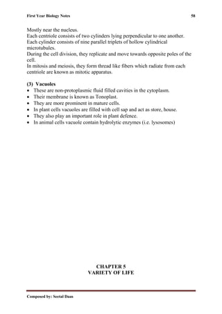 First Year Biology Notes 58
Composed by: Seetal Daas
Mostly near the nucleus.
Each centriole consists of two cylinders lying perpendicular to one another.
Each cylinder consists of nine parallel triplets of hollow cylindrical
microtubules.
During the cell division, they replicate and move towards opposite poles of the
cell.
In mitosis and meiosis, they form thread like fibers which radiate from each
centriole are known as mitotic apparatus.
(3) Vacuoles
• These are non-protoplasmic fluid filled cavities in the cytoplasm.
• Their membrane is known as Tonoplast.
• They are more prominent in mature cells.
• In plant cells vacuoles are filled with cell sap and act as store, house.
• They also play an important role in plant defence.
• In animal cells vacuole contain hydrolytic enzymes (i.e. lysosomes)
CHAPTER 5
VARIETY OF LIFE
 