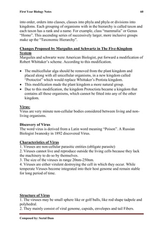 First Year Biology Notes 60
Composed by: Seetal Daas
into order, orders into classes, classes into phyla and phyla or divisions into
kingdoms. Each grouping of organisms with in the hierarchy is called taxon and
each taxon has a rank and a name. For example, class “mammalia” or Genus
“Homo”. This ascending series of successively larger, more inclusive groups
make up the “Taxonomic Hierarchy”.
Changes Proposed by Marguiles and Schwartz in The Five-Kingdom
System
Marguiles and schwartz were American Biologist, put forward a modification of
Robert Whittaker’s scheme. According to this modification.
• The multicellular alga should be removed from the plant kingdom and
placed along with all unicellular organisms, in a new kingdom called
“Protoctist” which would replace Whittaker’s Protista kingdom.
• This modification made the plant kingdom a more natural group.
• Due to this modification, the kingdom Protoctista became a kingdom that
contains all those organisms, which cannot be fitted into any of the other
kingdom.
Virus:
Virus are very minute non-cellular bodies considered between living and non-
living organisms.
Discovery of Virus
The word virus is derived from a Latin word meaning “Poison”. A Russian
Biologist Iwanosky in 1892 discovered Virus.
Characteristics of Virus
1. Viruses are non-cellular parasitic entities (obligate parasite)
2. Viruses cannot live and reproduce outside the living cells because they lack
the machinery to do so by themselves.
3. The size of the viruses in range 20nm-250nm.
4. Viruses are either virulent destroying the cell in which they occur. While
temperate Viruses become integrated into their host genome and remain stable
for long period of time.
Structure of Virus
1. The viruses may be small sphere like or golf balls, like rod shape tadpole and
polyhedral.
2. They mainly consist of viral genome, capsids, envelopes and tail Fibers.
 