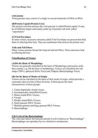 First Year Biology Notes 61
Composed by: Seetal Daas
(A)Genome
Viral genomes may consist of a single or several molecules of DNA or RNA.
(B)Protein Capsid (Protein Core)
The protein coat that encloses the viral genome is called Protein capsid. It may
be of different shapes and mainly made up of proteins sub units called
“capsomeres”
(C)Viral Envelopes
In some viruses, accessory structure called Viral Envelopes are present that help
them in infecting their host. They are membranes that enclose the protein core.
Tails and Tail Fibres
Many viruses possess thread like long tail and tail fibers. These structures help
in infecting the host
Classification of Viruses
(A)On the Basis of Morphology
Viruses are generally classified on the basis of Morphology and nucleic acids
they contain. e.g. On the basis of morphology, Viruses are classified into rod
shape (TMV), spherical (Polio Virus) and Tadpole (Bacteriophage Virus).
(B) On the Basis of Modes of Origin
Viruses can be classified on the basis of their mode of origin, which provide a
systematic idea of some of their diversity. Following are the main
characteristics of these groups:
1. Unenveloped plus strand viruses.
2. Enveloped plus strand RNAViruses.
3. Minus strand RNA Viruses.
4. Viroids
5. Double strand RNA Viruses.
6. Small genome DNA Viruses.
7. Medium genome and large genome DNA Viruses.
8. Bacteriophage.
Life Cycle of the Bacteriophage
The virus that infects the bacteria (mostly E.coli) is known as “Bacteriophage”
Bacteriophage can reproduce by two alternative mechanisms.
 