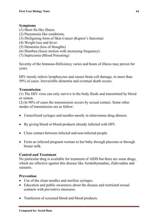 First Year Biology Notes 64
Composed by: Seetal Daas
Symptoms
(1) Short flu like illness.
(2) Pneumonia like conditions.
(3) Disfiguring form of Skin Cancer (Kaposi’s Sarcoma)
(4) Weight loss and fever.
(5) Dementia (loss of thoughts)
(6) Diarrhea (loose motion with increasing frequency)
(7) Septicemia (Blood Poisoning)
Severity of the Immuno-Deficiency varies and bouts of illness may persist for
years.
HIV mostly infects lymphocytes and causes brain cell damage, in more than
50% of cases. Irreversible dementia and eventual death occurs.
Transmission
(1) The HIV virus can only survive in the body fluids and transmitted by blood
or semen.
(2) In 90% of cases the transmission occurs by sexual contact. Some other
modes of transmission are as follow:
• Unsterilized syringes and needles mostly in intravenous drug abusers.
• By giving blood or blood products already infected with HIV.
• Close contact between infected and non-infected people.
• From an infected pregnant woman to her baby through placenta or through
breast milk.
Control and Treatment
No particular drug is available for treatment of AIDS but there are some drugs,
which are effective against this disease like Azidothymadine, Zidovudine and
sumarin.
Prevention
• Use of the clean needles and sterilize syringes.
• Education and public awareness about the disease and restricted sexual
contacts with preventive measures.
• Tranfusion of screened blood and blood products.
 
