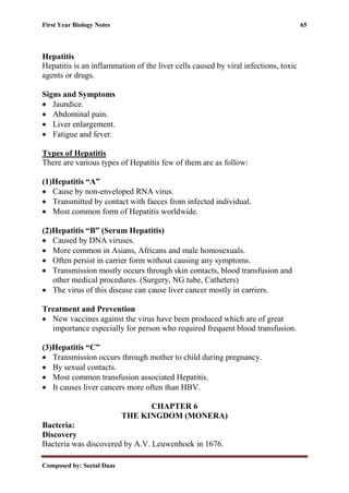 First Year Biology Notes 65
Composed by: Seetal Daas
Hepatitis
Hepatitis is an inflammation of the liver cells caused by viral infections, toxic
agents or drugs.
Signs and Symptoms
• Jaundice.
• Abdominal pain.
• Liver enlargement.
• Fatigue and fever.
Types of Hepatitis
There are various types of Hepatitis few of them are as follow:
(1)Hepatitis “A”
• Cause by non-enveloped RNA virus.
• Transmitted by contact with faeces from infected individual.
• Most common form of Hepatitis worldwide.
(2)Hepatitis “B” (Serum Hepatitis)
• Caused by DNA viruses.
• More common in Asians, Africans and male homosexuals.
• Often persist in carrier form without causing any symptoms.
• Transmission mostly occurs through skin contacts, blood transfusion and
other medical procedures. (Surgery, NG tube, Catheters)
• The virus of this disease can cause liver cancer mostly in carriers.
Treatment and Prevention
• New vaccines against the virus have been produced which are of great
importance especially for person who required frequent blood transfusion.
(3)Hepatitis “C”
• Transmission occurs through mother to child during pregnancy.
• By sexual contacts.
• Most common transfusion associated Hepatitis.
• It causes liver cancers more often than HBV.
CHAPTER 6
THE KINGDOM (MONERA)
Bacteria:
Discovery
Bacteria was discovered by A.V. Leuwenhoek in 1676.
 
