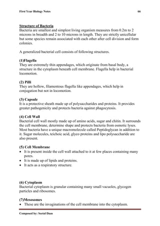 First Year Biology Notes 66
Composed by: Seetal Daas
Structure of Bacteria
Bacteria are smallest and simplest living organism measures from 0.2m to 2
microns in breadth and 2 to 10 microns in length. They are strictly unicellular
but some species remain associated with each other after cell division and form
colonies.
A generalized bacterial cell consists of following structures.
(1)Flagella
They are extremely thin appendages, which originate from basal body, a
structure in the cytoplasm beneath cell membrane. Flagella help in bacterial
locomotion.
(2) Pilli
They are hollow, filamentous flagella like appendages, which help in
conjugation but not in locomotion.
(3) Capsule
It is a protective sheath made up of polysaccharides and proteins. It provides
greater pathogenicity and protects bacteria against phagocytosis.
(4) Cell Wall
Bacterial cell wall mostly made up of amino acids, sugar and chitin. It surrounds
the cell membrane, determine shape and protects bacteria from osmotic lyses.
Most bacteria have a unique macromolecule called Peptidoglycan in addition to
it. Sugar molecules, teichoic acid, glyco proteins and lipo polysaccharide are
also present.
(5) Cell Membrane
• It is present inside the cell wall attached to it at few places containing many
pores.
• It is made up of lipids and proteins.
• It acts as a respiratory structure.
(6) Cytoplasm
Bacterial cytoplasm is granular containing many small vacuoles, glycogen
particles and ribosomes.
(7)Mesosomes
• These are the invaginations of the cell membrane into the cytoplasm.
 