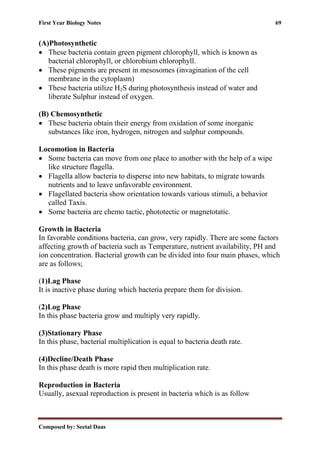 First Year Biology Notes 69
Composed by: Seetal Daas
(A)Photosynthetic
• These bacteria contain green pigment chlorophyll, which is known as
bacterial chlorophyll, or chlorobium chlorophyll.
• These pigments are present in mesosomes (invagination of the cell
membrane in the cytoplasm)
• These bacteria utilize H2S during photosynthesis instead of water and
liberate Sulphur instead of oxygen.
(B) Chemosynthetic
• These bacteria obtain their energy from oxidation of some inorganic
substances like iron, hydrogen, nitrogen and sulphur compounds.
Locomotion in Bacteria
• Some bacteria can move from one place to another with the help of a wipe
like structure flagella.
• Flagella allow bacteria to disperse into new habitats, to migrate towards
nutrients and to leave unfavorable environment.
• Flagellated bacteria show orientation towards various stimuli, a behavior
called Taxis.
• Some bacteria are chemo tactic, phototectic or magnetotatic.
Growth in Bacteria
In favorable conditions bacteria, can grow, very rapidly. There are some factors
affecting growth of bacteria such as Temperature, nutrient availability, PH and
ion concentration. Bacterial growth can be divided into four main phases, which
are as follows;
(1)Lag Phase
It is inactive phase during which bacteria prepare them for division.
(2)Log Phase
In this phase bacteria grow and multiply very rapidly.
(3)Stationary Phase
In this phase, bacterial multiplication is equal to bacteria death rate.
(4)Decline/Death Phase
In this phase death is more rapid then multiplication rate.
Reproduction in Bacteria
Usually, asexual reproduction is present in bacteria which is as follow
 