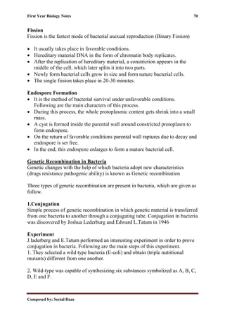 First Year Biology Notes 70
Composed by: Seetal Daas
Fission
Fission is the fastest mode of bacterial asexual reproduction (Binary Fission)
• It usually takes place in favorable conditions.
• Hereditary material DNA in the form of chromatin body replicates.
• After the replication of hereditary material, a constriction appears in the
middle of the cell, which later splits it into two parts.
• Newly form bacterial cells grow in size and form nature bacterial cells.
• The single fission takes place in 20-30 minutes.
Endospore Formation
• It is the method of bacterial survival under unfavorable conditions.
Following are the main characters of this process.
• During this process, the whole protoplasmic content gets shrink into a small
mass.
• A cyst is formed inside the parental wall around constricted protoplasm to
form endospore.
• On the return of favorable conditions parental wall raptures due to decay and
endospore is set free.
• In the end, this endospore enlarges to form a mature bacterial cell.
Genetic Recombination in Bacteria
Genetic changes with the help of which bacteria adopt new characteristics
(drugs resistance pathogenic ability) is known as Genetic recombination
Three types of genetic recombination are present in bacteria, which are given as
follow.
1.Conjugation
Simple process of genetic recombination in which genetic material is transferred
from one bacteria to another through a conjugating tube. Conjugation in bacteria
was discovered by Joshua Lederburg and Edward L.Tatum in 1946
Experiment
J.laderberg and E.Tatum performed an interesting experiment in order to prove
conjugation in bacteria. Following are the main steps of this experiment.
1. They selected a wild type bacteria (E-coli) and obtain (triple nutritional
mutants) different from one another.
2. Wild-type was capable of synthesizing six substances symbolized as A, B, C,
D, E and F.
 