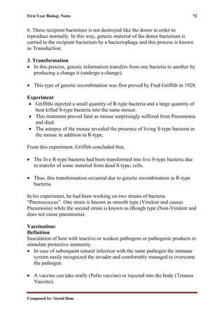 First Year Biology Notes 72
Composed by: Seetal Daas
6. These recipient bacterium is not destroyed like the donor in order to
reproduce normally. In this way, genetic material of the donor bacterium is
carried to the recipient bacterium by a bacteriophage and this process is known
as Transduction.
3. Transformation
• In this process, genetic information transfers from one bacteria to another by
producing a change it (undergo a change).
• This type of genetic recombination was first proved by Fred Griffith in 1928.
Experiment
• Griffithi injected a small quantity of R-type bacteria and a large quantity of
heat killed S-type bacteria into the same mouse.
• This treatment proved fatal as mouse surprisingly suffered from Pneumonia
and died.
• The autopsy of the mouse revealed the presence of living S-type bacteria in
the mouse in addition to R-type.
From this experiment, Griffith concluded that,
• The live R-type bacteria had been transformed into live S-type bacteria due
to transfer of some material from dead S-type, cells.
• Thus, this transformation occurred due to genetic recombination in R-type
bacteria.
In his experiment, he had been working on two strains of bacteria
“Pnemococcus”. One strain is known as smooth type (Virulent and causes
Pneumonia) while the second strain is known as (Rough type (Non-Virulent and
does not cause pneumonia).
Vaccination:
Definition
Inoculation of host with inactive or weaken pathogens or pathogenic products to
stimulate protective immunity.
• In case of subsequent natural infection with the same pathogen the immune
system easily recognized the invader and comfortably managed to overcome
the pathogen.
• A vaccine can take orally (Polio vaccine) or injected into the body (Tetanus
Vaccine).
 