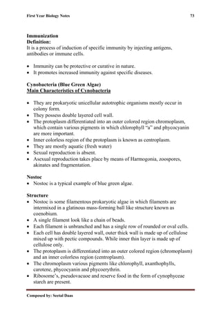 First Year Biology Notes 73
Composed by: Seetal Daas
Immunization
Definition:
It is a process of induction of specific immunity by injecting antigens,
antibodies or immune cells.
• Immunity can be protective or curative in nature.
• It promotes increased immunity against specific diseases.
Cynobacteria (Blue Green Algae)
Main Characteristics of Cynobacteria
• They are prokaryotic unicellular autotrophic organisms mostly occur in
colony form.
• They possess double layered cell wall.
• The protoplasm differentiated into an outer colored region chromoplasm,
which contain various pigments in which chlorophyll “a” and phycocyanin
are more important.
• Inner colorless region of the protoplasm is known as centroplasm.
• They are mostly aquatic (fresh water)
• Sexual reproduction is absent.
• Asexual reproduction takes place by means of Harmogonia, zoospores,
akinates and fragmentation.
Nostoc
• Nostoc is a typical example of blue green algae.
Structure
• Nostoc is some filamentous prokaryotic algae in which filaments are
intermixed in a glatinous mass-forming ball like structure known as
coenobium.
• A single filament look like a chain of beads.
• Each filament is unbranched and has a single row of rounded or oval cells.
• Each cell has double layered wall, outer thick wall is made up of cellulose
mixed up with pectic compounds. While inner thin layer is made up of
cellulose only.
• The protoplasm is differentiated into an outer colored region (chromoplasm)
and an inner colorless region (centroplasm).
• The chromoplasm various pigments like chlorophyll, axanthophylls,
carotene, phycocyanin and phycoerythrin.
• Ribosome’s, pseudovacuoe and reserve food in the form of cynophyceae
starch are present.
 