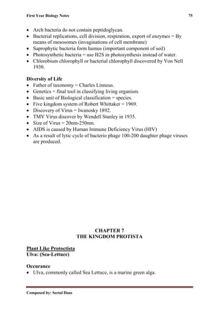 First Year Biology Notes 75
Composed by: Seetal Daas
• Arch bacteria do not contain peptidoglycan.
• Bacterial replications, cell division, respiration, export of enzymes = By
means of mesosomes (invaginations of cell membrane)
• Saprophytic bacteria form humus (important component of soil)
• Photosynthetic bacteria = use H2S in photosynthesis instead of water.
• Chlorobium chlorophyll or bacterial chlorophyll discovered by Von Nell
1930.
Diversity of Life
• Father of taxonomy = Charles Linneus.
• Genetics = final tool in classifying living organism.
• Basic unit of Biological classification = species.
• Five kingdom system of Robert Whittaker = 1969.
• Discovery of Virus = Iwanosky 1892.
• TMV Virus discover by Wendell Stanley in 1935.
• Size of Virus = 20nm-250nm.
• AIDS is caused by Human Immune Deficiency Virus (HIV)
• As a result of lytic cycle of bacterio phage 100-200 daughter phage viruses
are produced.
CHAPTER 7
THE KINGDOM PROTISTA
Plant Like Protoctista
Ulva: (Sea-Lettuce)
Occurance
• Ulva, commonly called Sea Lettuce, is a marine green alga.
 