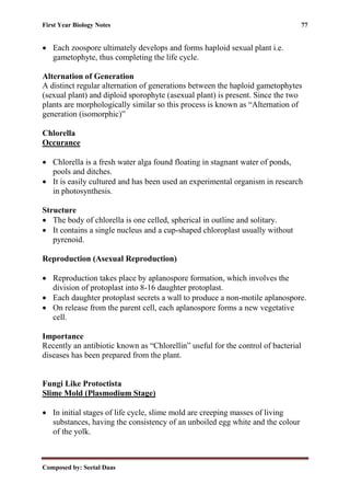 First Year Biology Notes 77
Composed by: Seetal Daas
• Each zoospore ultimately develops and forms haploid sexual plant i.e.
gametophyte, thus completing the life cycle.
Alternation of Generation
A distinct regular alternation of generations between the haploid gametophytes
(sexual plant) and diploid sporophyte (asexual plant) is present. Since the two
plants are morphologically similar so this process is known as “Alternation of
generation (isomorphic)”
Chlorella
Occurance
• Chlorella is a fresh water alga found floating in stagnant water of ponds,
pools and ditches.
• It is easily cultured and has been used an experimental organism in research
in photosynthesis.
Structure
• The body of chlorella is one celled, spherical in outline and solitary.
• It contains a single nucleus and a cup-shaped chloroplast usually without
pyrenoid.
Reproduction (Asexual Reproduction)
• Reproduction takes place by aplanospore formation, which involves the
division of protoplast into 8-16 daughter protoplast.
• Each daughter protoplast secrets a wall to produce a non-motile aplanospore.
• On release from the parent cell, each aplanospore forms a new vegetative
cell.
Importance
Recently an antibiotic known as “Chlorellin” useful for the control of bacterial
diseases has been prepared from the plant.
Fungi Like Protoctista
Slime Mold (Plasmodium Stage)
• In initial stages of life cycle, slime mold are creeping masses of living
substances, having the consistency of an unboiled egg white and the colour
of the yolk.
 