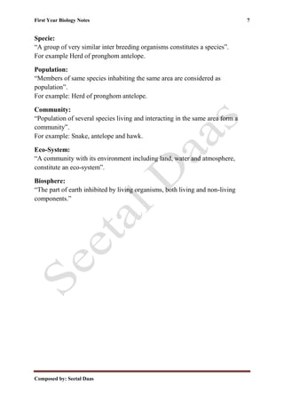 First Year Biology Notes 7
Composed by: Seetal Daas
Specie:
“A group of very similar inter breeding organisms constitutes a species”.
For example Herd of pronghom antelope.
Population:
“Members of same species inhabiting the same area are considered as
population”.
For example: Herd of pronghom antelope.
Community:
“Population of several species living and interacting in the same area form a
community”.
For example: Snake, antelope and hawk.
Eco-System:
“A community with its environment including land, water and atmosphere,
constitute an eco-system”.
Biosphere:
“The part of earth inhibited by living organisms, both living and non-living
components.”
 