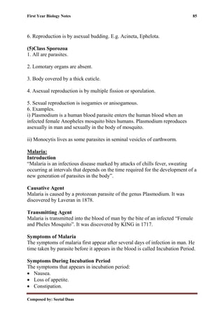 First Year Biology Notes 85
Composed by: Seetal Daas
6. Reproduction is by asexual budding. E.g. Acineta, Ephelota.
(5)Class Sporozoa
1. All are parasites.
2. Lomotary organs are absent.
3. Body covered by a thick cuticle.
4. Asexual reproduction is by multiple fission or sporulation.
5. Sexual reproduction is isogamies or anisogamous.
6. Examples.
i) Plasmodium is a human blood parasite enters the human blood when an
infected female Anopheles mosquito bites humans. Plasmodium reproduces
asexually in man and sexually in the body of mosquito.
ii) Monocytis lives as some parasites in seminal vesicles of earthworm.
Malaria:
Introduction
“Malaria is an infectious disease marked by attacks of chills fever, sweating
occurring at intervals that depends on the time required for the development of a
new generation of parasites in the body”.
Causative Agent
Malaria is caused by a protozoan parasite of the genus Plasmodium. It was
discovered by Laveran in 1878.
Transmitting Agent
Malaria is transmitted into the blood of man by the bite of an infected “Female
and Pheles Mosquito”. It was discovered by KING in 1717.
Symptoms of Malaria
The symptoms of malaria first appear after several days of infection in man. He
time taken by parasite before it appears in the blood is called Incubation Period.
Symptoms During Incubation Period
The symptoms that appears in incubation period:
• Nausea.
• Loss of appetite.
• Constipation.
 