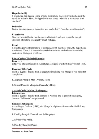 First Year Biology Notes 87
Composed by: Seetal Daas
Hypothesis (II)
It was noted that people living around the marshy places were usually have the
attack of malaria. Thus, the hypothesis was stated “Malaria is associated with
marshes”.
Deduction
To test the statements, a deduction was made that “If marshes are eliminated”.
Experiment
On experimental basis, marshes were eliminated and as a result the role of
infection of malaria was greatly much reduced.
Result
It was this proved that malaria is associated with marshes. Thus, the hypothesis
stands true. Thus, it is new understood that accurate methods are essential to
understood biological problems.
Life – Cycle of Malarial Parasite
Discovery
Life cycle of plasmodium in Anopheles Mosquito was first discovered in 1898.
Phases of Life Cycle
The life cycle of plasmodium is digenetic involving two phases is two hosts for
completion.
1. Asexual Phase in Man (Primary Host)
2. Sexual Phase in Mosquito (Secondary Host)
Asexual Cycle In Man (Schizogony)
Introduction
The life cycle of plasmodium in mass is Asexual and is called Schizogony,
because “Schizonts” are produced.
Phases of Schizogony
According to Graham (1948), the life cycle of plasmodium can be divided into
four phases;
1. Pre-Erythrocytic Phase (Liver Schizogony).
2. Erythrocytic Phase.
3. Post-Erythrocytic Phase.
 