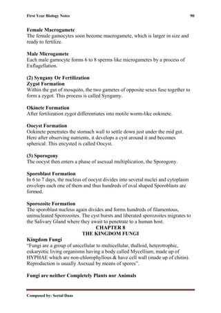 First Year Biology Notes 90
Composed by: Seetal Daas
Female Macrogamete
The female gamocytes soon become macrogamete, which is larger in size and
ready to fertilize.
Male Microgamete
Each male gamocyte forms 6 to 8 sperms like microgametes by a process of
Exflagellation.
(2) Syngany Or Fertilization
Zygot Formation
Within the gut of mosquito, the two gametes of opposite sexes fuse together to
form a zygot. This process is called Syngamy.
Okinete Formation
After fertilization zygot differentiates into motile worm-like ookinete.
Oocyst Formation
Ookinete penetrates the stomach wall to settle down just under the mid gut.
Here after observing nutrients, it develops a cyst around it and becomes
spherical. This encysted is called Oocyst.
(3) Sporogony
The oocyst then enters a phase of asexual multiplication, the Sporogony.
Sporoblast Formation
In 6 to 7 days, the nucleus of oocyst divides into several nuclei and cytoplasm
envelops each one of them and thus hundreds of oval shaped Sporoblasts are
formed.
Sporozoite Formation
The sporoblast nucleus again divides and forms hundreds of filamentous,
uninucleated Sporozoites. The cyst bursts and liberated sporozoites migrates to
the Salivary Gland where they await to penetrate to a human host.
CHAPTER 8
THE KINGDOM FUNGI
Kingdom Fungi
“Fungi are a group of unicellular to multicellular, thalloid, heterotrophic,
eukaryotic living organisms having a body called Mycellium, made up of
HYPHAE which are non-chlorophyllous & have cell wall (made up of chitin).
Reproduction is usually Asexual by means of spores”.
Fungi are neither Completely Plants nor Animals
 