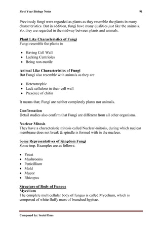 First Year Biology Notes 91
Composed by: Seetal Daas
Previously fungi were regarded as plants as they resemble the plants in many
characteristics. But in addition, fungi have many qualities just like the animals.
So, they are regarded in the midway between plants and animals.
Plant Like Characteristics of Fungi
Fungi resemble the plants in
• Having Cell Wall
• Lacking Centrioles
• Being non-motile
Animal Like Characteristics of Fungi
But Fungi also resemble with animals as they are
• Heterotrophic
• Lack cellulose in their cell wall
• Presence of chitin
It means that; Fungi are neither completely plants nor animals.
Confirmation
Detail studies also confirm that Fungi are different from all other organisms.
Nuclear Mitosis
They have a characteristic mitosis called Nuclear-mitosis, during which nuclear
membrane does not break & spindle is formed with in the nucleus.
Some Representatives of Kingdom Fungi
Some imp. Examples are as follows:
• Yeast
• Mushrooms
• Penicillium
• Mold
• Mucor
• Rhizopus
Structure of Body of Fungus
Mycelium
The complete multicellular body of fungus is called Mycelium, which is
composed of white fluffy mass of branched hyphae.
 
