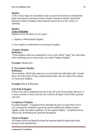 First Year Biology Notes 92
Composed by: Seetal Daas
Hyphae
A few of true fungi are unicellular (such as yeast) but most have multicellular
body (mycelium) consisting of long, slender, branched, tubular, thread like
filaments called as Hyphae which spread extensively over the surface of
substrate.
Hyphae
Types of Hyphae
Hyphae can be divided in to two types:
1. Septate or Multicellular Hyphae
2. Non-septate or multinuclear or coenocytic hyphae.
1.Septate Hyphae
Definition:
“Those hyphae which are separated by cross-walls called “septa” into individual
cells containing one or more nuclei, are called “Septate Hyphae”
Example: Mushrooms
2. Non-Septate Hyphae
Definition:
Those hyphae, which lack septa & are not divided into individual cells, instead
these are in the form of long, multinucleated large cells are called Non-septate
or Coenocytic Hyphae.
Example Mucor & Rhizopus
Cell Wall of Hyphae
Chitin is the chief component present in the cell wall of most fungi, Because, it
is more resistant to decay than are the Cellulose & lignin which make up plant
cell wall.
Cytoplasm of Hyphae
In septate Hyphae –Cytoplasm flows through the pores of septa from cell to
cell, carrying the materials to growing tips & enabling the hyphae to grow
rapidly, under favorable conditions. In non-septate hyphae – cytoplasm moves
effectively, distributing the materials throughout.
Nuclei of Hyphae
All fungal nuclei are Haploid except for transient diploid zygote that forms
during sexual reproduction.
 