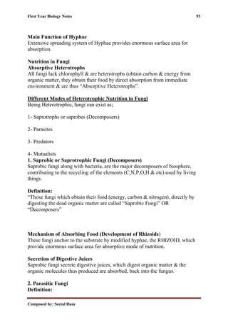 First Year Biology Notes 93
Composed by: Seetal Daas
Main Function of Hyphae
Extensive spreading system of Hyphae provides enormous surface area for
absorption.
Nutrition in Fungi
Absorptive Heterotrophs
All fungi lack chlorophyll & are heterotrophs (obtain carbon & energy from
organic matter, they obtain their food by direct absorption from immediate
environment & are thus “Absorptive Heterotrophs”.
Different Modes of Heterotrophic Nutrition in Fungi
Being Heterotrophic, fungi can exist as;
1- Saprotrophs or saprobes (Decomposers)
2- Parasites
3- Predators
4- Mutualists
1. Saprobic or Saprotrophic Fungi (Decomposers)
Saprobic fungi along with bacteria, are the major decomposers of biosphere,
contributing to the recycling of the elements (C,N,P,O,H & etc) used by living
things.
Definition:
“Those fungi which obtain their food (energy, carbon & nitrogen), directly by
digesting the dead organic matter are called “Saprobic Fungi” OR
“Decomposers”
Mechanism of Absorbing Food (Development of Rhizoids)
These fungi anchor to the substrate by modified hyphae, the RHIZOID, which
provide enormous surface area for absorptive mode of nutrition.
Secretion of Digestive Juices
Saprobic fungi secrete digestive juices, which digest organic matter & the
organic molecules thus produced are absorbed, back into the fungus.
2. Parasitic Fungi
Definition:
 