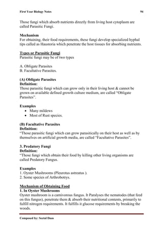 First Year Biology Notes 94
Composed by: Seetal Daas
Those fungi which absorb nutrients directly from living host cytoplasm are
called Parasitic Fungi.
Mechanism
For obtaining, their food requirements, these fungi develop specialized hyphal
tips called as Haustoria which penetrate the host tissues for absorbing nutrients.
Types or Parasitic Fungi
Parasitic fungi may be of two types
A. Obligate Parasites
B. Facultative Parasites.
(A) Obligate Parasites
Definition:
Those parasitic fungi which can grow only in their living host & cannot be
grown on available defined growth culture medium, are called “Obligate
Parasites”.
Examples
• Many mildews
• Most of Rust species.
(B) Facultative Parasites
Definition:
“Those parasitic fungi which can grow parasitically on their host as well as by
themselves on artificial growth media, are called “Facultative Parasites”.
3. Predatory Fungi
Definition:
“Those fungi which obtain their food by killing other living organisms are
called Predatory Fungus.
Examples
1. Oyster Mushrooms (Pleurotus astreatus ).
2. Some species of Arthrobotrys.
Mechanism of Obtaining Food
1. In Oyster Mushrooms
Oyster mushroom is a carnivorous fungus. It Paralyses the nematodes (that feed
on this fungus), penetrate them & absorb their nutritional contents, primarily to
fulfill nitrogen requirements. It fulfills it glucose requirements by breaking the
woods.
 