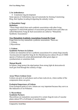 First Year Biology Notes 95
Composed by: Seetal Daas
2. In Arthrobotrys
• Constrictor ring development
Some species of Arthrobotrys trap soil nemotodes by forming Constricting
Ring, their hyphae invading & digesting the unlucky victim.
4. Mutualistic Fungi
Definition:
“Those fungi which form such symbiotic associations with other living
organisms in which both partners of association get benefit from each other are
called Mutualistic Fungi & Such association are called as “Mutualistic
Symbiotic Associations”.
Two Mutualistic Symbiotic Associations Formed By Fungi
Fungi form two key mutualistic symbiotic associations. These are:
1. Lichens
2.Mycorrhizae
1. Lichens
Symbiotic Partners in Lichens
Lichens are mutualistc & have symbiotic associations b/w certain fungi (mostly
Ascomycetes) & imperfect fungi & few Basidiomycetes (about 20 out of 15000
species of lichens) & certain photoautotroph either green algae or
cynobacterium or sometimes both.
Mutual Benefit
In lichens, fungi protect the algal partner from strong light & desiccation &
itself gets food through the courtesy of alga.
Areas Where Lichens Grow
Lichens can grow at such places such as bare rocks & etc, where neither of the
components alone can grow.
Ecological Importance of Lichens
From ecological point of view, lichens are very important because they serve as
Bio Indicators of Air Pollution.
2. Mycorrhizae
Symbiotic Partners
Mycorrhizae are mutualistic association b/w certain fungi & roots of vascular
plants (about 95% of all kinds of vascular plants).
 