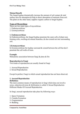 First Year Biology Notes 96
Composed by: Seetal Daas
Mutual Benefit
The fungal hyphae dramatically increase the amount of soil contact & total
surface area for absorption & help in direct absorption of nutrients from soil.
The plant on the other hand, supplies organic carbon to fungal hyphae.
Types of Mycorrhizae
There are two main types of mycorrhizae.
1. Endomycorrhizae
2. Ectomycorrhizae
1. Endomycorrhizae
In Endomycorrhizae, the fungal hyphae penetrate the outer cells of plant root,
forming coils, swellings & minute branches, & also extend out into surrounding
soil.
2.Ectomycorrhizae
In Ectomycorshizae the hyphae surround & extend between the cell but don’t
penetrate the cell walls of roots.
Example
Mutualistic association between fungi & pines & firs
Reproduction in Fungi
Two kinds of reproduction are usually found in Fungi
1. Asexual Reproduction
2. Sexual Reproduction
Except In perfect, Fungi in which sexual reproduction has not been observed.
1. Asexual Reproduction
Definition:
The most common means of reproduction in fungi which does not involve
sexes, reduction division & fertilization is called A Sexual Reproduction
Different Modes Of Asexual Reproduction.
In fungi, asexual reproduction take place by following ways:
1- Spore Formation
2- Conidia Formation
3- Fragmentation
4- Budding.
 