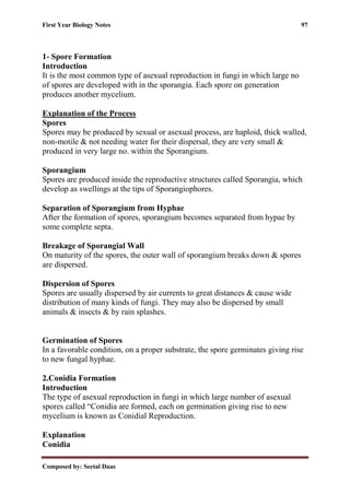 First Year Biology Notes 97
Composed by: Seetal Daas
1- Spore Formation
Introduction
It is the most common type of asexual reproduction in fungi in which large no
of spores are developed with in the sporangia. Each spore on generation
produces another mycelium.
Explanation of the Process
Spores
Spores may be produced by sexual or asexual process, are haploid, thick walled,
non-motile & not needing water for their dispersal, they are very small &
produced in very large no. within the Sporangium.
Sporangium
Spores are produced inside the reproductive structures called Sporangia, which
develop as swellings at the tips of Sporangiophores.
Separation of Sporangium from Hyphae
After the formation of spores, sporangium becomes separated from hypae by
some complete septa.
Breakage of Sporangial Wall
On maturity of the spores, the outer wall of sporangium breaks down & spores
are dispersed.
Dispersion of Spores
Spores are usually dispersed by air currents to great distances & cause wide
distribution of many kinds of fungi. They may also be dispersed by small
animals & insects & by rain splashes.
Germination of Spores
In a favorable condition, on a proper substrate, the spore germinates giving rise
to new fungal hyphae.
2.Conidia Formation
Introduction
The type of asexual reproduction in fungi in which large number of asexual
spores called “Conidia are formed, each on germination giving rise to new
mycelium is known as Conidial Reproduction.
Explanation
Conidia
 