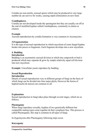 First Year Biology Notes 98
Composed by: Seetal Daas
Conidia are non-motile, asexual spores which may be produced in very large
number & can survive for weeks, causing rapid colonization on new food.
Conidiophores
Conidia are not developed inside the sporangium but they are usually cut off at
the end of modified hyphae called Conidiophores, commonly in chains or
clusters.
Example
Asexual reproduction by conidia formation is very common in Ascomycetes.
3.Fragmentation
It is the type of asexual reproduction in which mycelium of some fungal hyphae
breaks into pieces or fragments. Each fragment develops into a new mycelium.
4. Budding
Introduction
Budding is an asymmetric asexual division in which tiny outgrowth or bud is
produced which may separate & grow by simple relatively equal cell division
into new mycelium.
Example: Unicellular yeasts reproduce by budding
Sexual Reproduction
Introduction
Details of sexual reproduction very in different groups of fungi on the basis of
which fungi can be divided into four major phyla, However the fusion of
haploid nuclei & meiosis are common to all.
Explanation
Sexual reproduction in fungi takes place through several stages, which are as
follows.
Plasmogamy
When fungi reproduce sexually, hyphae of two genetically different but
compatible mating types come together & their cytoplasm fuse. This process is
called Plasmogamy, this step is common in all types of fungi.
In Zygomycota after Plasmogamy following steps occur.
Karyogamy
 