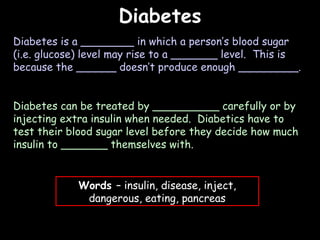 04/25/16
DiabetesDiabetes
Diabetes is a ________ in which a person’s blood sugar
(i.e. glucose) level may rise to a _______ level. This is
because the ______ doesn’t produce enough _________.
Diabetes can be treated by __________ carefully or by
injecting extra insulin when needed. Diabetics have to
test their blood sugar level before they decide how much
insulin to _______ themselves with.
Words – insulin, disease, inject,
dangerous, eating, pancreas
 