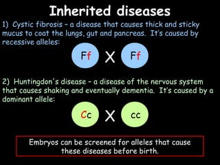 04/25/16
Inherited diseasesInherited diseases
1) Cystic fibrosis – a disease that causes thick and sticky
mucus to coat the lungs, gut and pancreas. It’s caused by
recessive alleles:
2) Huntingdon's disease – a disease of the nervous system
that causes shaking and eventually dementia. It’s caused by a
dominant allele:
Embryos can be screened for alleles that cause
these diseases before birth.
Ff FfX
Cc ccX
 