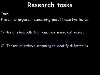 04/25/16
Research tasksResearch tasks
Task
Present an argument concerning one of these two topics:
1) Use of stem cells from embryos in medical research
2) The use of embryo screening to identify deformities
 
