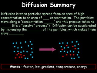 04/25/16
Diffusion SummaryDiffusion Summary
Diffusion is when particles spread from an area of high
concentration to an area of ___ concentration. The particles
move along a “concentration _____” and this process takes no
_____ (it’s a “passive” process”). Diffusion can be accelerated
by increasing the _______ of the particles, which makes them
move _______.
Words – faster, low, gradient, temperature, energy
 