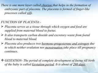 There is one more layer called chorion that helps in the formation of
embryonic part of placenta. The placenta is formed of finger-like
processes called villi.
FUNCTION OF PLACENTA:-
 Placenta serves as a tissue through which oxygen and food are
supplied from maternal blood to foetus.
 It also transports carbon dioxide and excretory waste from foetal
blood to maternal blood.
 Placenta also produces two hormone-progesterone and estrogen due
to which neither ovulation nor menstruation take place till pregnancy
continues.
 GESTATION- The period of complete development of foetus till birth
of the baby is called Gestation period. It is about of 280 days.
 