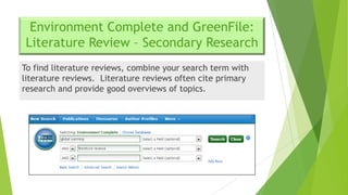 Environment Complete and GreenFile:
Literature Review – Secondary Research
To find literature reviews, combine your search term with
literature reviews. Literature reviews often cite primary
research and provide good overviews of topics.

 