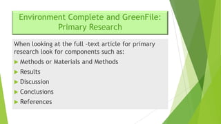 Environment Complete and GreenFile:
Primary Research
When looking at the full –text article for primary
research look for components such as:


Methods or Materials and Methods



Results



Discussion



Conclusions



References

 