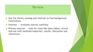 Review


Use the library catalog and internet to find background
information.



Internet - - evaluate sources carefully.



Primary sources - - look for clues like data tables, article
laid out with methods/materials, results, discussion and
references.

 