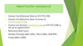 Need Further Assistance?


Contact the Reference Desk at 419-772-2185.



Contact the Reference Desk via email at
reference@onu.edu.



Contact me directly k-baril@onu.edu or 419-772-2188 to
set up an appointment.



Reference Desk hours:
Monday-Thursday 8AM-12PM, 1PM-4:30PM, 6PM-9PM
Friday 8AM-4:30PM

 