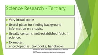 Science Research - Tertiary
 Very

broad topics.

 Useful

place for finding background
information on a topic.

 Usually

contains well-established facts in
science.

 Examples:

encyclopedias, textbooks, handbooks.
Adapted from Marian Koshland Bioscience and Natural Resources
Library:
http://www.lib.berkeley.edu/BIOS/bio1bscholcomm.html

 