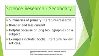 Science Research - Secondary
 Summaries
 Broader

of primary literature/research.

and less current.

 Helpful

because of long bibliographies on a
subject.

 Examples

include: books, literature review

articles.
Adapted from Marian Koshland Bioscience and Natural Resources
Library:
http://www.lib.berkeley.edu/BIOS/bio1bscholcomm.html

 